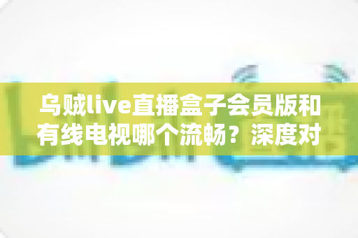 乌贼live直播盒子会员版和有线电视哪个流畅？深度对比分析助你选出最佳观看方案