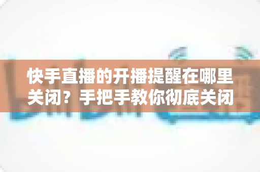 快手直播的开播提醒在哪里关闭?手把手教你彻底关闭开播通知的完整操作指南 快手直播的开播提醒在哪里关闭?手把手教你彻底关闭开播通知的完整操作指南