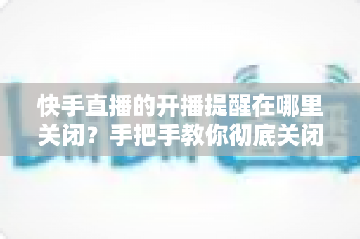 快手直播的开播提醒在哪里关闭?手把手教你彻底关闭开播通知的完整操作指南 快手直播的开播提醒在哪里关闭?手把手教你彻底关闭开播通知的完整操作指南