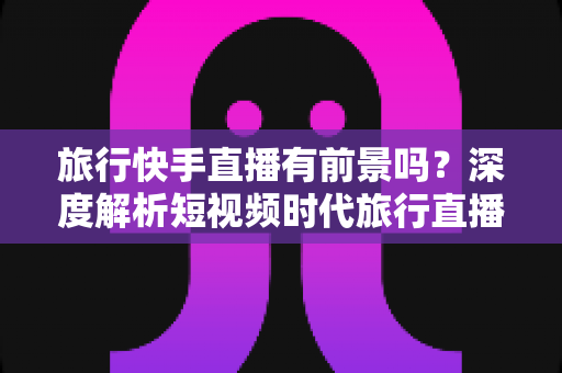 旅行快手直播有前景吗?深度解析短视频时代旅行直播的机遇与挑战 旅行快手直播有前景吗?深度解析短视频时代旅行直播的机遇与挑战