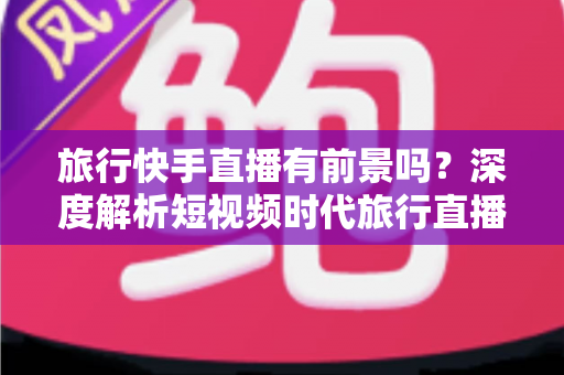 旅行快手直播有前景吗?深度解析短视频时代旅行直播的机遇与挑战 旅行快手直播有前景吗?深度解析短视频时代旅行直播的机遇与挑战