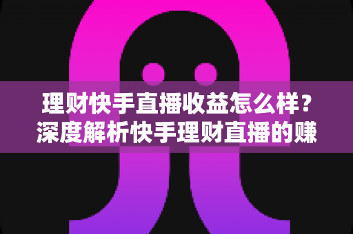 理财快手直播收益怎么样?深度解析快手理财直播的赚钱模式与真实收入水平 理财快手直播收益怎么样?深度解析快手理财直播的赚钱模式与真实收入水平