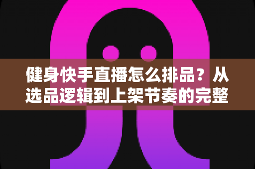 健身快手直播怎么排品?从选品逻辑到上架节奏的完整实操指南 健身快手直播怎么排品?从选品逻辑到上架节奏的完整实操指南