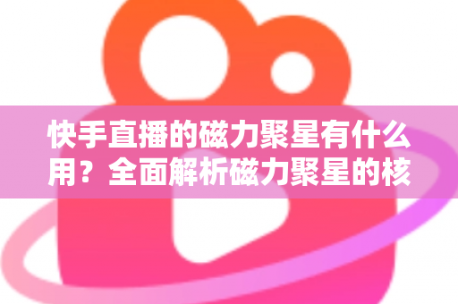 快手直播的磁力聚星有什么用？全面解析磁力聚星的核心功能、变现价值与实战玩法