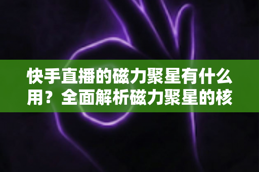 快手直播的磁力聚星有什么用？全面解析磁力聚星的核心功能、变现价值与实战玩法