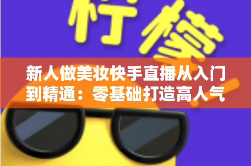 新人做美妆快手直播从入门到精通：零基础打造高人气变现直播间的完整实战指南