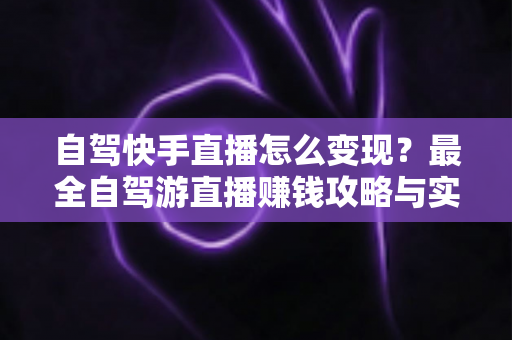 自驾快手直播怎么变现?最全自驾游直播赚钱攻略与实战技巧全解析 自驾快手直播怎么变现?最全自驾游直播赚钱攻略与实战技巧全解析