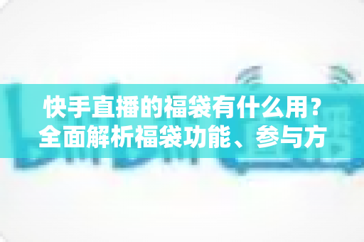 快手直播的福袋有什么用?全面解析福袋功能、参与方法与直播互动价值 快手直播的福袋有什么用?全面解析福袋功能、参与方法与直播互动价值