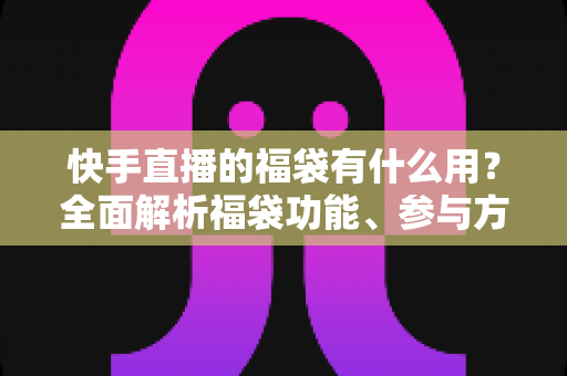 快手直播的福袋有什么用?全面解析福袋功能、参与方法与直播互动价值 快手直播的福袋有什么用?全面解析福袋功能、参与方法与直播互动价值