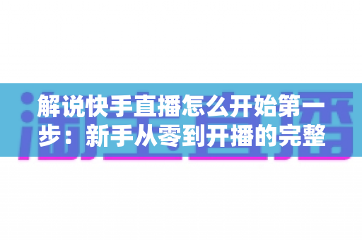 解说快手直播怎么开始第一步:新手从零到开播的完整入门指南 解说快手直播怎么开始第一步:新手从零到开播的完整入门指南