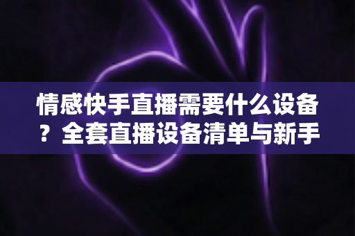 情感快手直播需要什么设备？全套直播设备清单与新手入门指南