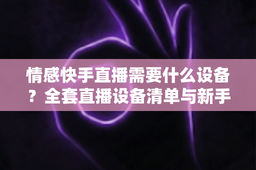 情感快手直播需要什么设备？全套直播设备清单与新手入门指南
