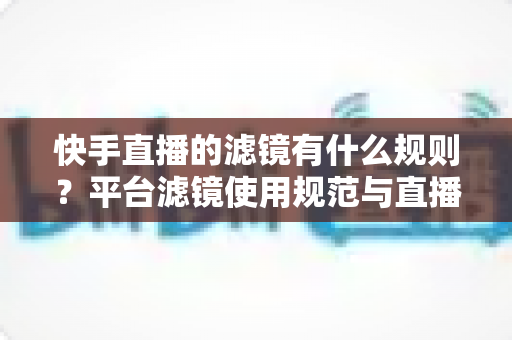 快手直播的滤镜有什么规则?平台滤镜使用规范与直播效果优化全指南 快手直播的滤镜有什么规则?平台滤镜使用规范与直播效果优化全指南
