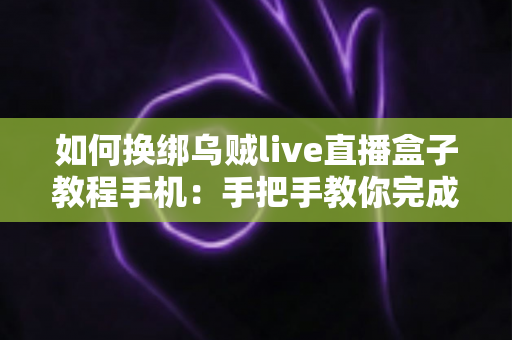如何换绑乌贼live直播盒子教程手机：手把手教你完成换绑操作的完整指南
