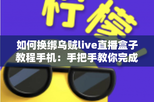 如何换绑乌贼live直播盒子教程手机：手把手教你完成换绑操作的完整指南