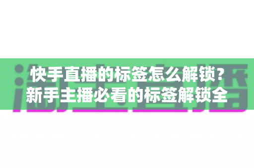 快手直播的标签怎么解锁?新手主播必看的标签解锁全攻略与运营秘籍 快手直播的标签怎么解锁?新手主播必看的标签解锁全攻略与运营秘籍