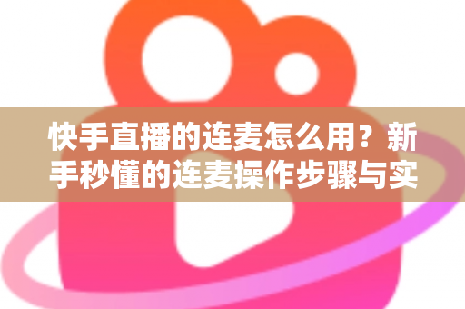 快手直播的连麦怎么用？新手秒懂的连麦操作步骤与实用技巧全解析（附常见问题解答）