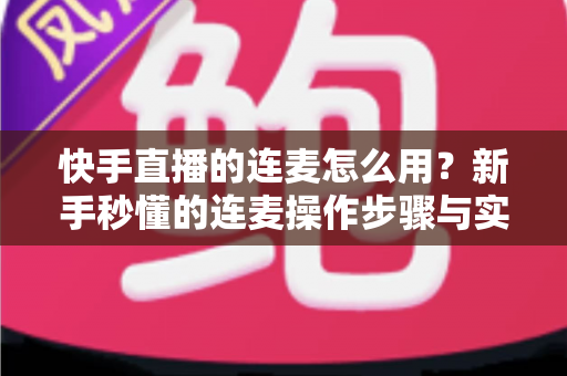 快手直播的连麦怎么用？新手秒懂的连麦操作步骤与实用技巧全解析（附常见问题解答）