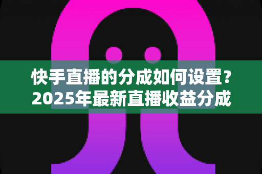快手直播的分成如何设置？2025年最新直播收益分成规则与操作全攻略解析