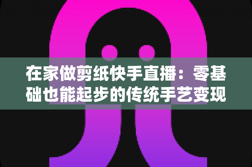 在家做剪纸快手直播:零基础也能起步的传统手艺变现全攻略 在家做剪纸快手直播:零基础也能起步的传统手艺变现全攻略