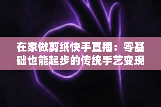 在家做剪纸快手直播:零基础也能起步的传统手艺变现全攻略 在家做剪纸快手直播:零基础也能起步的传统手艺变现全攻略