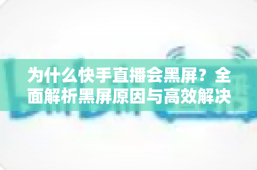 为什么快手直播会黑屏？全面解析黑屏原因与高效解决方案大全