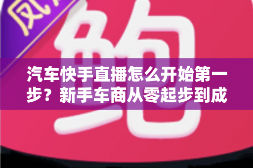 汽车快手直播怎么开始第一步?新手车商从零起步到成功接单的完整实操指南 汽车快手直播怎么开始第一步?新手车商从零起步到成功接单的完整实操指南