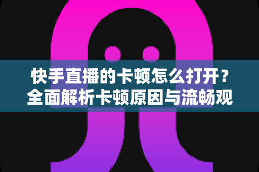 快手直播的卡顿怎么打开?全面解析卡顿原因与流畅观看优化技巧大全 快手直播的卡顿怎么打开?全面解析卡顿原因与流畅观看优化技巧大全
