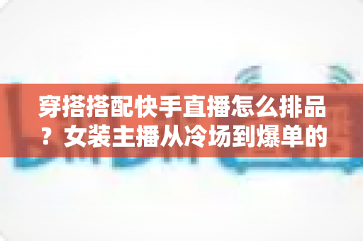 穿搭搭配快手直播怎么排品？女装主播从冷场到爆单的排品逻辑与实战攻略全解析