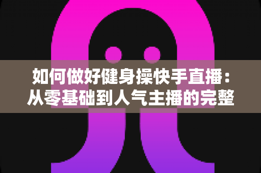 如何做好健身操快手直播：从零基础到人气主播的完整实战指南