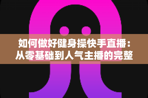 如何做好健身操快手直播：从零基础到人气主播的完整实战指南