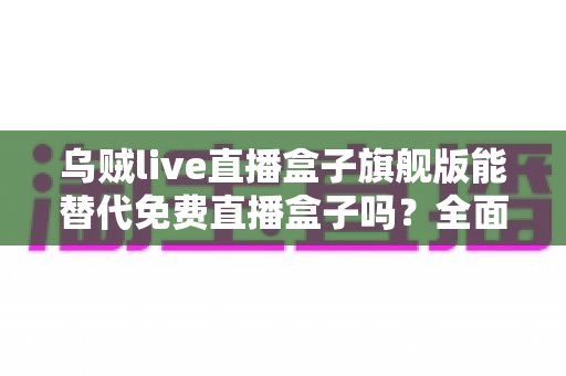乌贼live直播盒子旗舰版能替代免费直播盒子吗?全面解析与选购指南 乌贼live直播盒子旗舰版能替代免费直播盒子吗?全面解析与选购指南