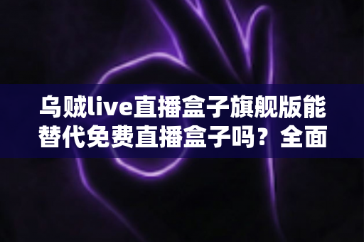 乌贼live直播盒子旗舰版能替代免费直播盒子吗?全面解析与选购指南 乌贼live直播盒子旗舰版能替代免费直播盒子吗?全面解析与选购指南