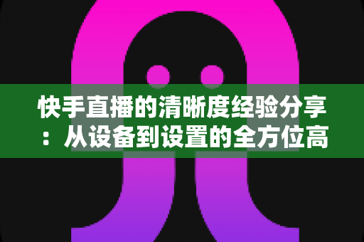 快手直播的清晰度经验分享：从设备到设置的全方位高清开播指南