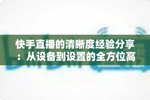 快手直播的清晰度经验分享：从设备到设置的全方位高清开播指南