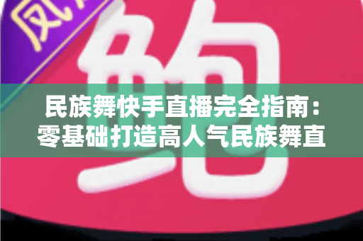 民族舞快手直播完全指南:零基础打造高人气民族舞直播间的实战秘籍 民族舞快手直播完全指南:零基础打造高人气民族舞直播间的实战秘籍