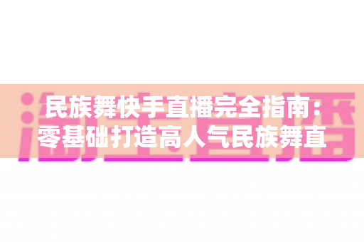民族舞快手直播完全指南:零基础打造高人气民族舞直播间的实战秘籍 民族舞快手直播完全指南:零基础打造高人气民族舞直播间的实战秘籍