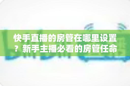 快手直播的房管在哪里设置？新手主播必看的房管任命全流程与实用管理指南