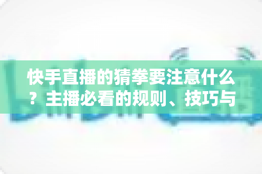 快手直播的猜拳要注意什么?主播必看的规则、技巧与避坑全攻略 快手直播的猜拳要注意什么?主播必看的规则、技巧与避坑全攻略