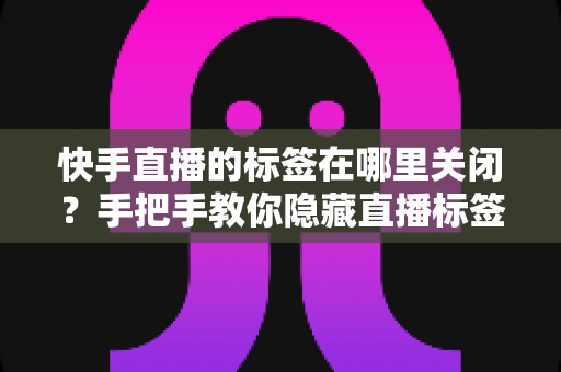快手直播的标签在哪里关闭?手把手教你隐藏直播标签的完整教程 快手直播的标签在哪里关闭?手把手教你隐藏直播标签的完整教程