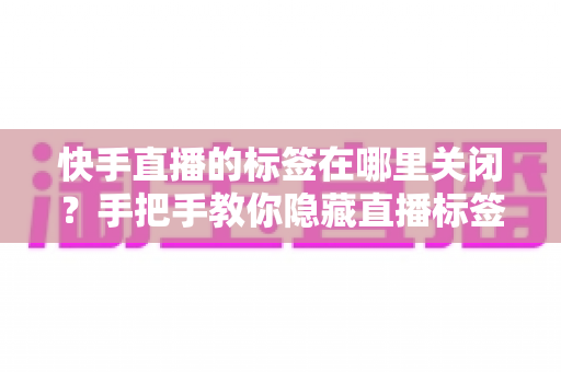 快手直播的标签在哪里关闭?手把手教你隐藏直播标签的完整教程 快手直播的标签在哪里关闭?手把手教你隐藏直播标签的完整教程