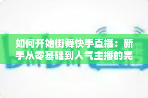 如何开始街舞快手直播:新手从零基础到人气主播的完整实战攻略指南 如何开始街舞快手直播:新手从零基础到人气主播的完整实战攻略指南