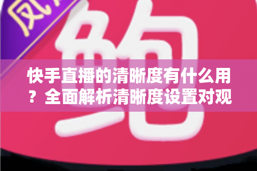快手直播的清晰度有什么用?全面解析清晰度设置对观看与开播体验的重要价值 快手直播的清晰度有什么用?全面解析清晰度设置对观看与开播体验的重要价值