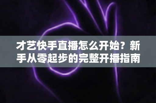 才艺快手直播怎么开始?新手从零起步的完整开播指南与运营技巧 才艺快手直播怎么开始?新手从零起步的完整开播指南与运营技巧