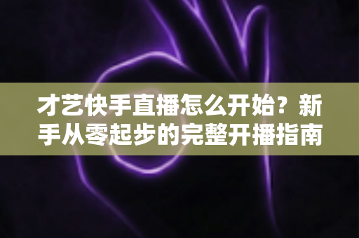 才艺快手直播怎么开始?新手从零起步的完整开播指南与运营技巧 才艺快手直播怎么开始?新手从零起步的完整开播指南与运营技巧