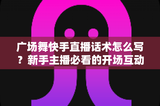 广场舞快手直播话术怎么写？新手主播必看的开场互动与留人技巧全指南