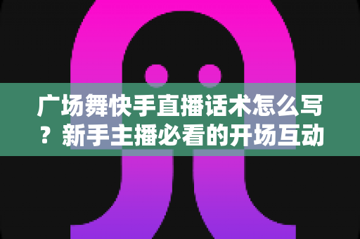 广场舞快手直播话术怎么写？新手主播必看的开场互动与留人技巧全指南