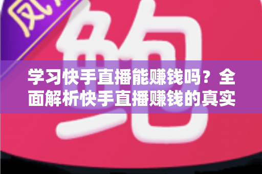 学习快手直播能赚钱吗?全面解析快手直播赚钱的真实情况与入门指南 学习快手直播能赚钱吗?全面解析快手直播赚钱的真实情况与入门指南