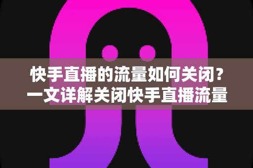 快手直播的流量如何关闭?一文详解关闭快手直播流量的完整操作步骤与实用省流技巧 快手直播的流量如何关闭?一文详解关闭快手直播流量的完整操作步骤与实用省流技巧