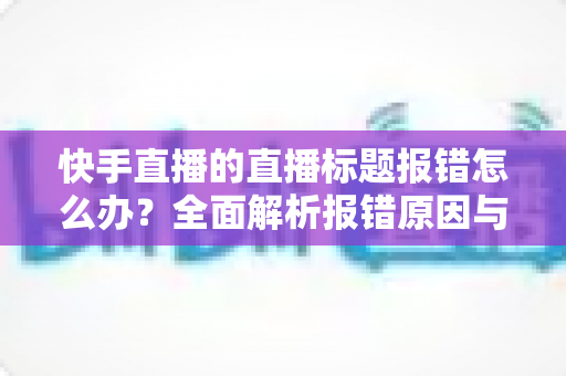 快手直播的直播标题报错怎么办?全面解析报错原因与快速解决方法 快手直播的直播标题报错怎么办?全面解析报错原因与快速解决方法